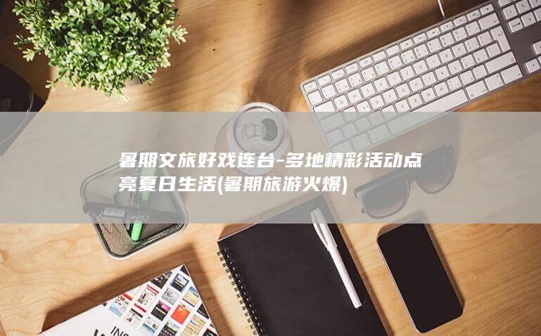 暑期文旅好戏连台 - 多地精彩活动点亮夏日生活 (暑期旅游火爆)