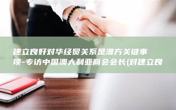 建立良好对华经贸关系是澳方关键事项 - 专访中国澳大利亚商会会长 (对建立良好的程序设计风格)