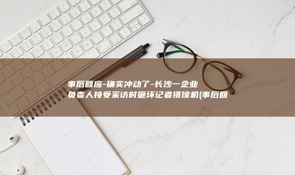 事后回应 - 确实冲动了 - 长沙一企业负责人接受采访时砸坏记者摄像机 (事后回复)