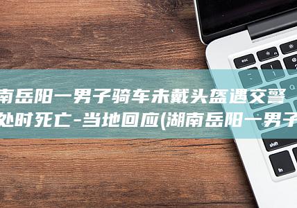 湖南岳阳一男子骑车未戴头盔遇交警查处时死亡-当地回应 (湖南岳阳一男子当街殴打女子)