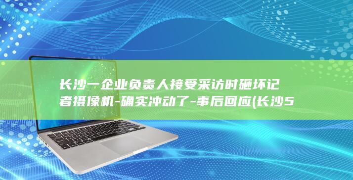 长沙一企业负责人接受采访时砸坏记者摄像机-确实冲动了-事后回应 (长沙55家企业员工)