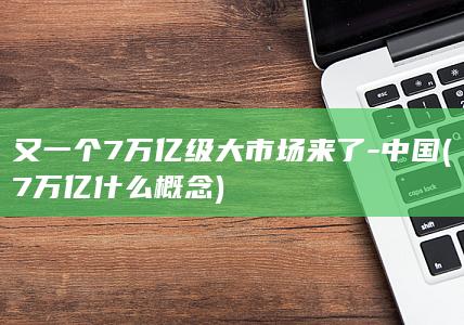 又一个7万亿级大市场来了-中国 (7万亿什么概念)