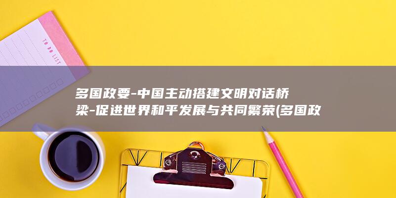 多国政要-中国主动搭建文明对话桥梁-促进世界和平发展与共同繁荣 (多国政党政要)