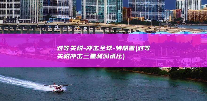 对等关税-冲击全球-特朗普 (对等关税冲击 三星利润承压)