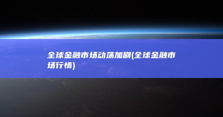 全球金融市场动荡加剧 (全球金融市场行情)