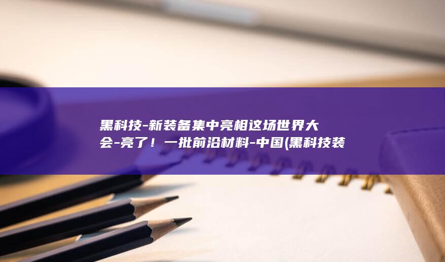 黑科技-新装备集中亮相这场世界大会-亮了！一批前沿材料-中国 (黑科技装修效果图)
