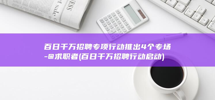 百日千万招聘专项行动推出4个专场-@求职者 (百日千万招聘行动启动)