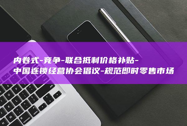 内卷式-竞争-联合抵制价格补贴-中国连锁经营协会倡议-规范即时零售市场秩序 (内卷式竞争是什么意思啊)