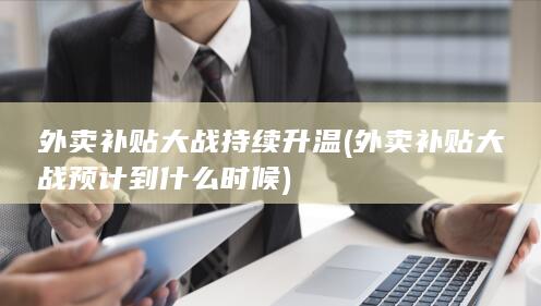 外卖补贴大战持续升温 (外卖补贴大战预计到什么时候)