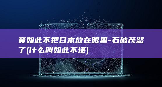竟如此不把日本放在眼里-石破茂怒了 (什么叫如此不堪)
