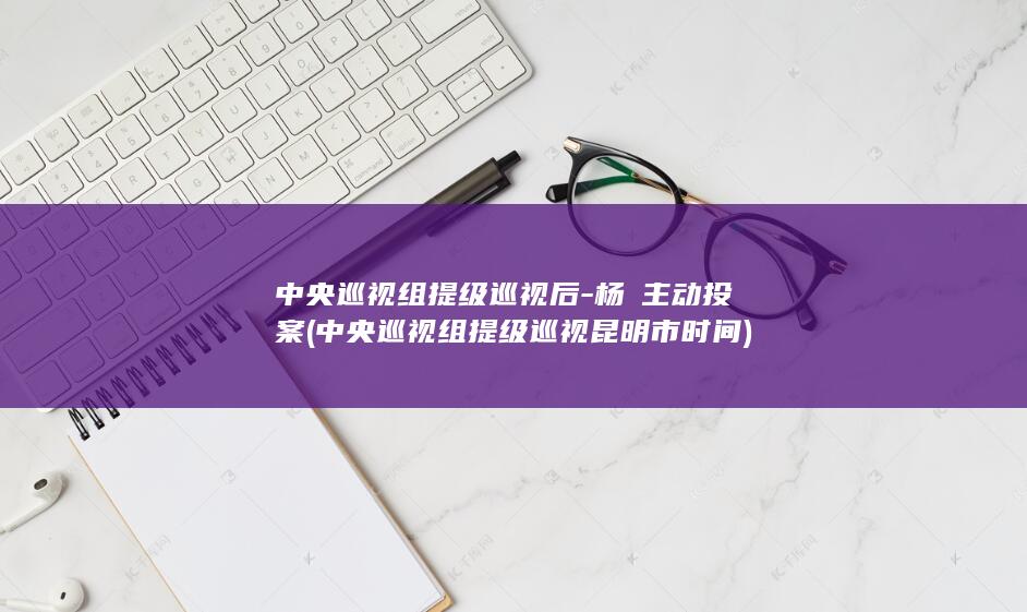 中央巡视组提级巡视后-杨皕主动投案 (中央巡视组提级巡视昆明市时间)