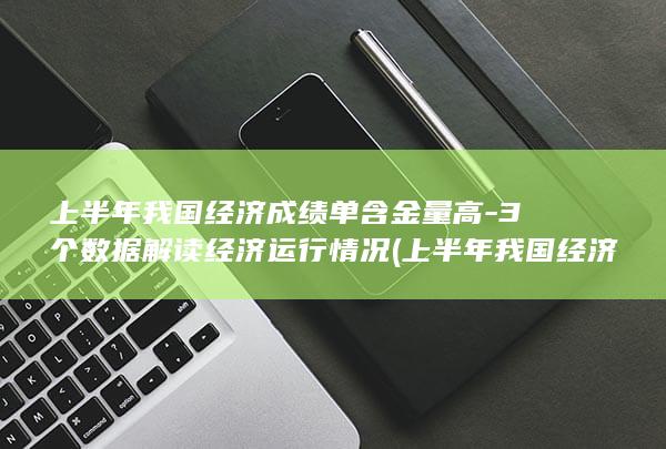 上半年我国经济成绩单含金量高-3个数据解读经济运行情况 (上半年我国经济数据有哪些亮点)