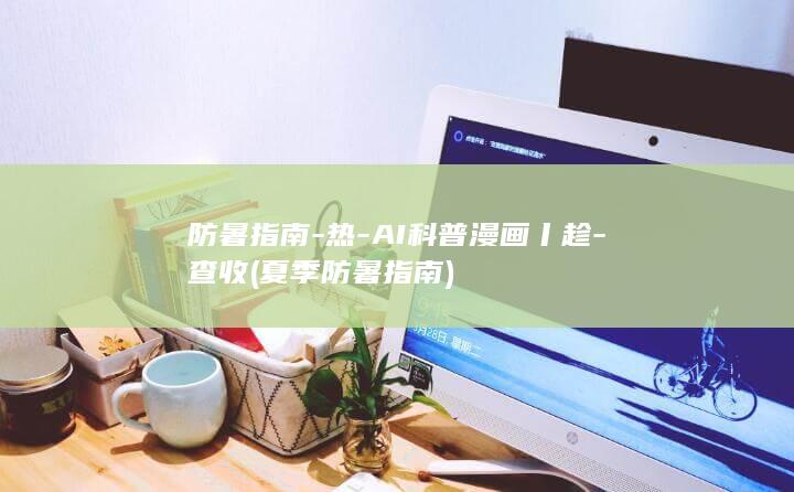 防暑指南-热-AI科普漫画丨趁-查收 (夏季防暑指南)