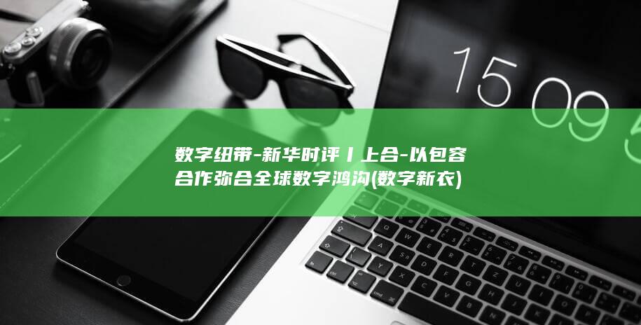 数字纽带-新华时评丨上合-以包容合作弥合全球数字鸿沟 (数字新衣)