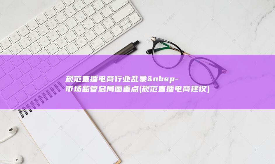 规范直播电商行业乱象 -市场监管总局画重点 (规范直播电商建议)