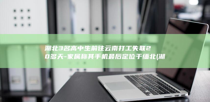 湖北3名高中生前往云南打工失联20多天-家属称其手机最后定位于缅北 (湖北高中学校)