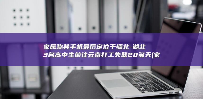 家属称其手机最后定位于缅北-湖北3名高中生前往云南打工失联20多天 (家属的手机会被监听吗)