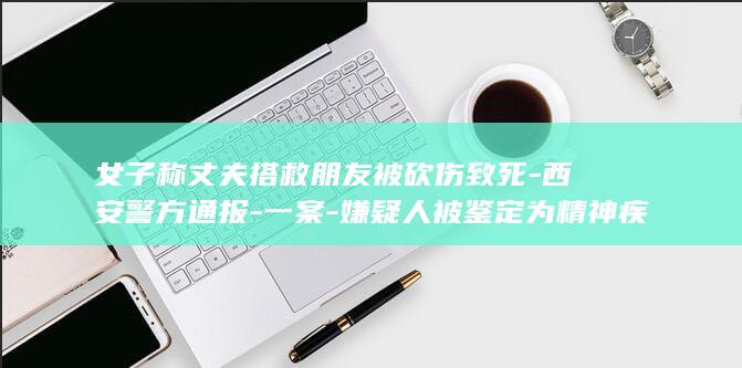 女子称丈夫搭救朋友被砍伤致死-西安警方通报-一案-嫌疑人被鉴定为精神疾病 (女子称丈夫的父亲)