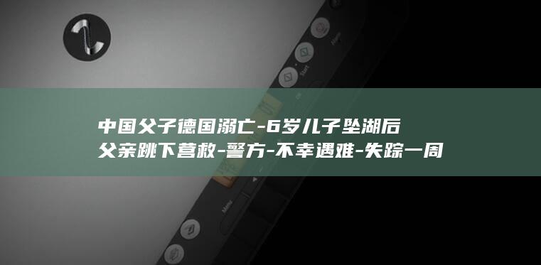 中国父子德国溺亡-6岁儿子坠湖后父亲跳下营救-警方-不幸遇难-失踪一周后找到遗体 (中国父子情深)