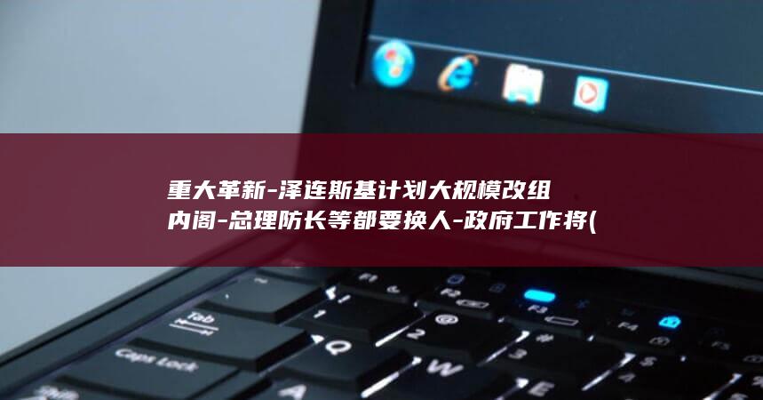重大革新-泽连斯基计划大规模改组内阁-总理防长等都要换人-政府工作将 (重大革新是什么意思)