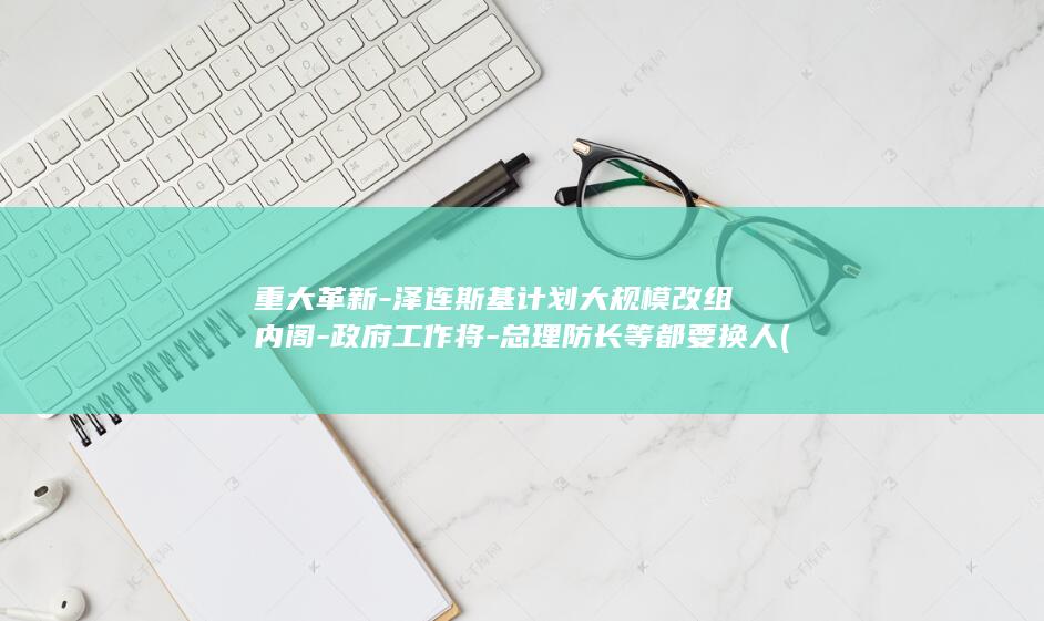 重大革新-泽连斯基计划大规模改组内阁-政府工作将-总理防长等都要换人 (重大革新是什么意思)