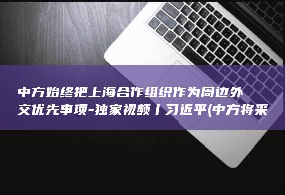 中方始终把上海合作组织作为周边外交优先事项-独家视频丨习近平 (中方将采取什么)