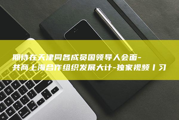 期待在天津同各成员国领导人会面-共商上海合作组织发展大计-独家视频丨习近平 (期待在天津同行的说说)