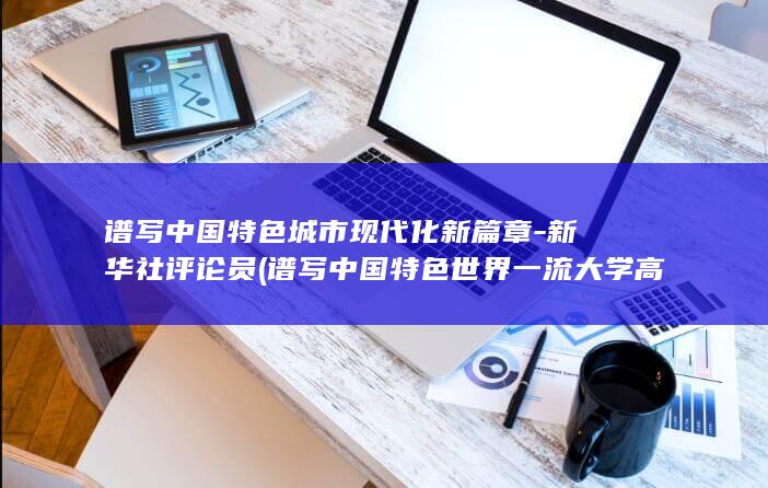 谱写中国特色城市现代化新篇章-新华社评论员 (谱写中国特色世界一流大学高质量发展新篇章)