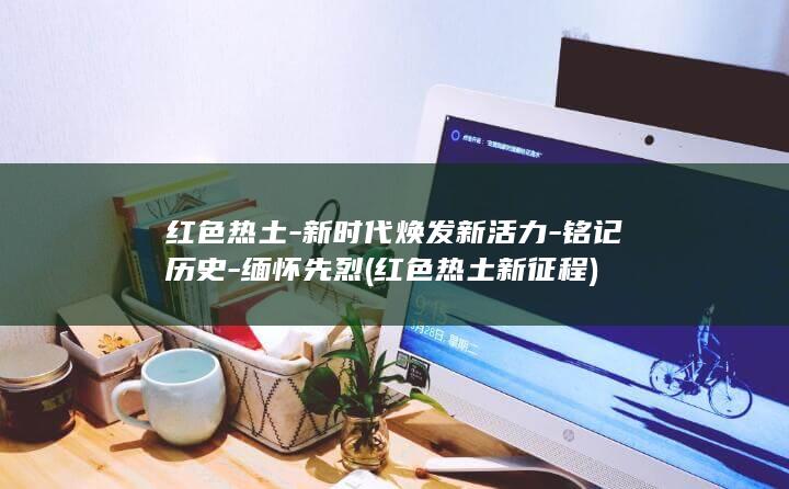 红色热土-新时代焕发新活力-铭记历史-缅怀先烈 (红色热土新征程)