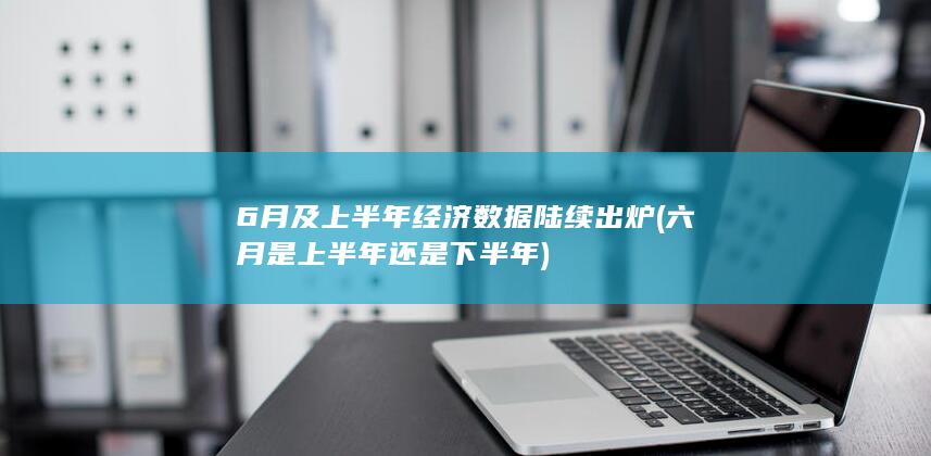 6月及上半年经济数据陆续出炉 (六月是上半年还是下半年)