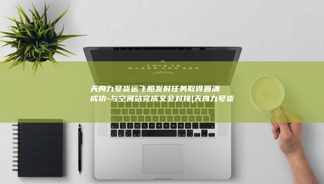 天舟九号货运飞船发射任务取得圆满成功-与空间站完成交会对接 (天舟九号货运飞船将发射)
