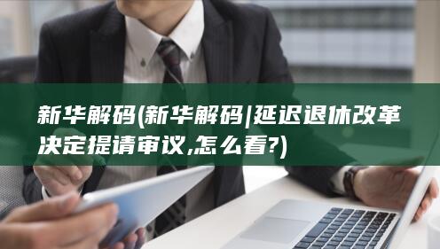 新华解码 (新华解码|延迟退休改革决定提请审议,怎么看?)