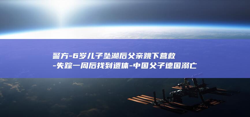 警方-6岁儿子坠湖后父亲跳下营救-失踪一周后找到遗体-中国父子德国溺亡-不幸遇难 (六岁男童案)