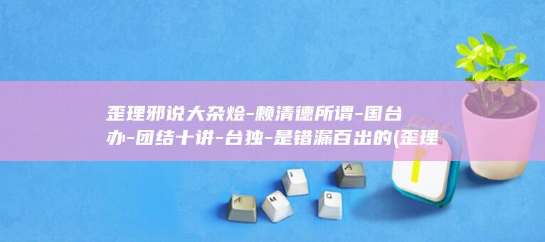 歪理邪说大杂烩-赖清德所谓-国台办-团结十讲-台独-是错漏百出的 (歪理邪说怎么解释)