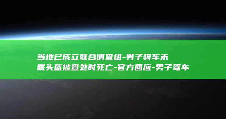 当地已成立联合调查组-男子骑车未戴头盔被查处时死亡-官方回应-男子驾车闯卡返回百米远家中猝死