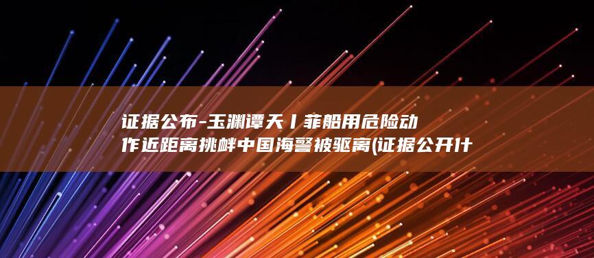 证据公布-玉渊谭天丨菲船用危险动作近距离挑衅中国海警被驱离 (证据公开什么意思)